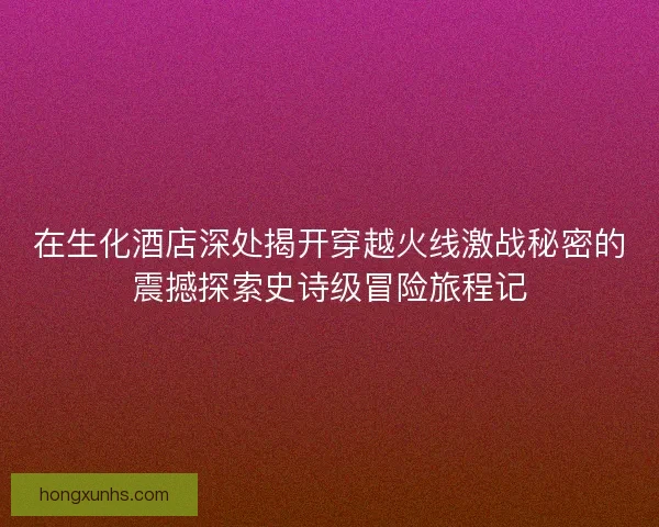 在生化酒店深处揭开穿越火线激战秘密的震撼探索史诗级冒险旅程记