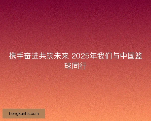 携手奋进共筑未来 2025年我们与中国篮球同行 携手奋进共筑未来 2025年我们与中国篮球同行