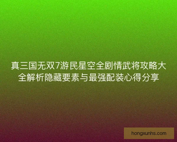 真三国无双7游民星空全剧情武将攻略大全解析隐藏要素与最强配装心得分享
