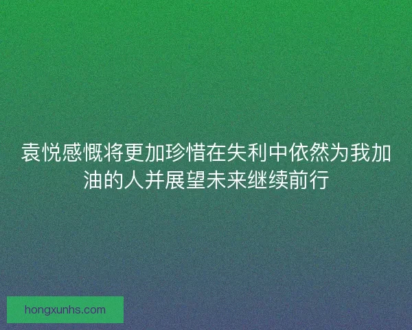 袁悦感慨将更加珍惜在失利中依然为我加油的人并展望未来继续前行