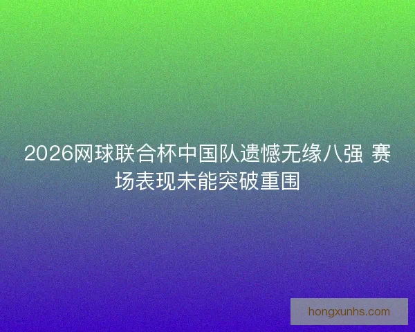 2026网球联合杯中国队遗憾无缘八强 赛场表现未能突破重围