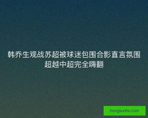 韩乔生观战苏超被球迷包围合影直言氛围超越中超完全嗨翻 韩乔生观战苏超被球迷包围合影直言氛围超越中超完全嗨翻