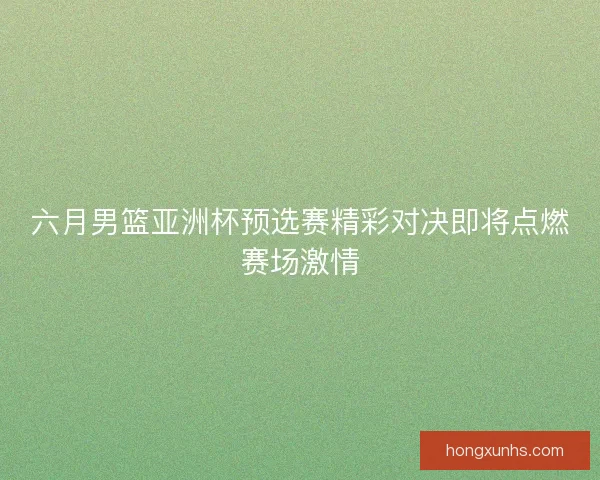 六月男篮亚洲杯预选赛精彩对决即将点燃赛场激情