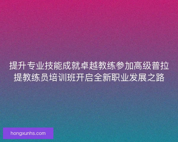 提升专业技能成就卓越教练参加高级普拉提教练员培训班开启全新职业发展之路
