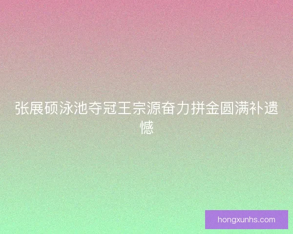 张展硕泳池夺冠王宗源奋力拼金圆满补遗憾