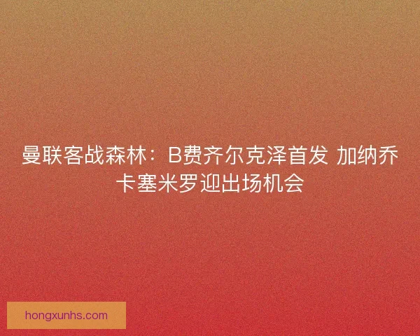 曼联客战森林：B费齐尔克泽首发 加纳乔卡塞米罗迎出场机会