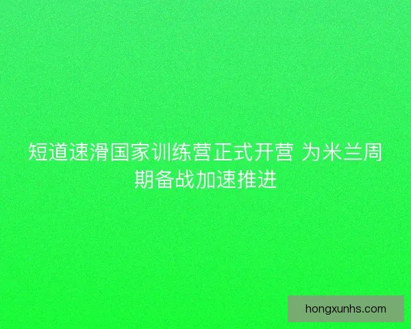 短道速滑国家训练营正式开营 为米兰周期备战加速推进