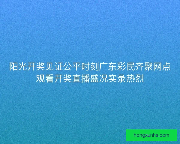 阳光开奖见证公平时刻广东彩民齐聚网点观看开奖直播盛况实录热烈 阳光开奖见证公平时刻广东彩民齐聚网点观看开奖直播盛况实录热烈