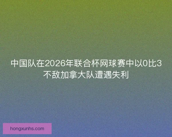 中国队在2026年联合杯网球赛中以0比3不敌加拿大队遭遇失利