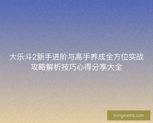 大乐斗2新手进阶与高手养成全方位实战攻略解析技巧心得分享大全