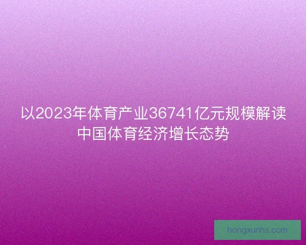 以2023年体育产业36741亿元规模解读中国体育经济增长态势 以2023年体育产业36741亿元规模解读中国体育经济增长态势