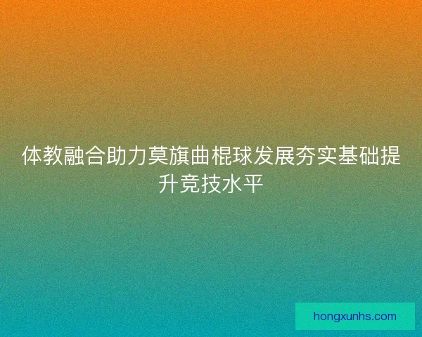 体教融合助力莫旗曲棍球发展夯实基础提升竞技水平 体教融合助力莫旗曲棍球发展夯实基础提升竞技水平
