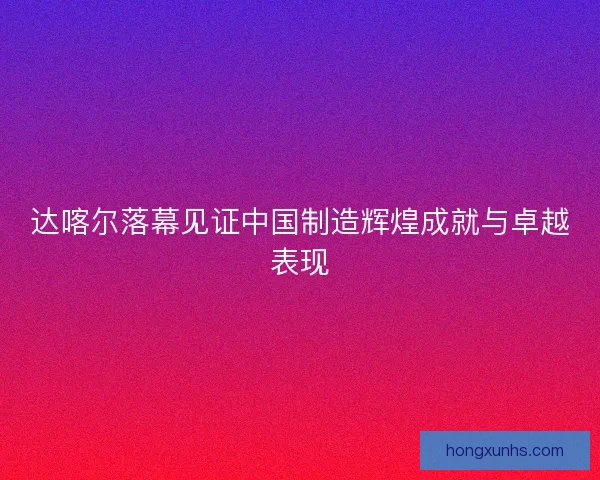 达喀尔落幕见证中国制造辉煌成就与卓越表现