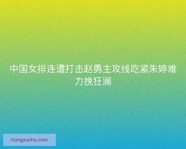中国女排连遭打击赵勇主攻线吃紧朱婷难力挽狂澜 中国女排连遭打击赵勇主攻线吃紧朱婷难力挽狂澜