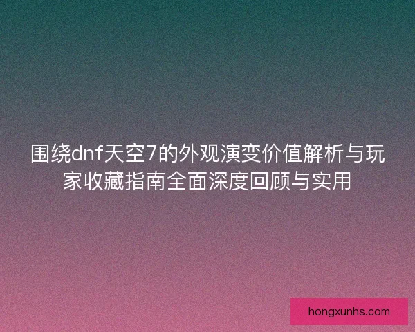 围绕dnf天空7的外观演变价值解析与玩家收藏指南全面深度回顾与实用