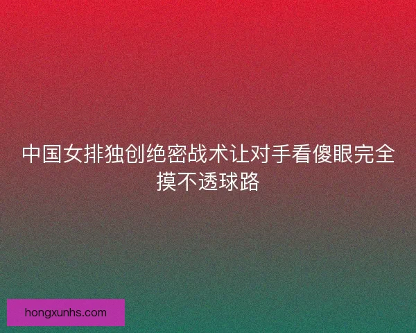 中国女排独创绝密战术让对手看傻眼完全摸不透球路