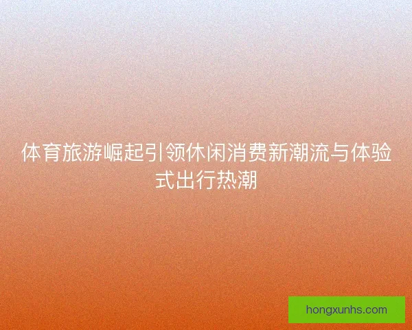 体育旅游崛起引领休闲消费新潮流与体验式出行热潮