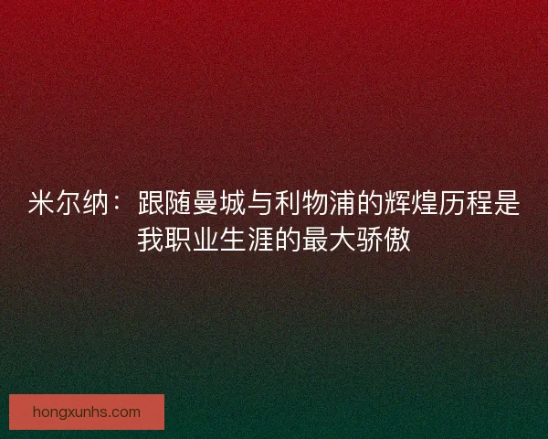 米尔纳：跟随曼城与利物浦的辉煌历程是我职业生涯的最大骄傲