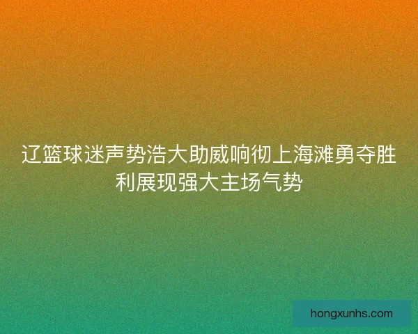 辽篮球迷声势浩大助威响彻上海滩勇夺胜利展现强大主场气势