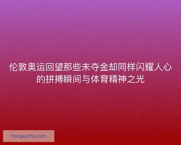 伦敦奥运回望那些未夺金却同样闪耀人心的拼搏瞬间与体育精神之光 伦敦奥运回望那些未夺金却同样闪耀人心的拼搏瞬间与体育精神之光