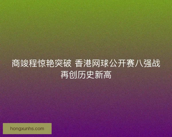 商竣程惊艳突破 香港网球公开赛八强战再创历史新高