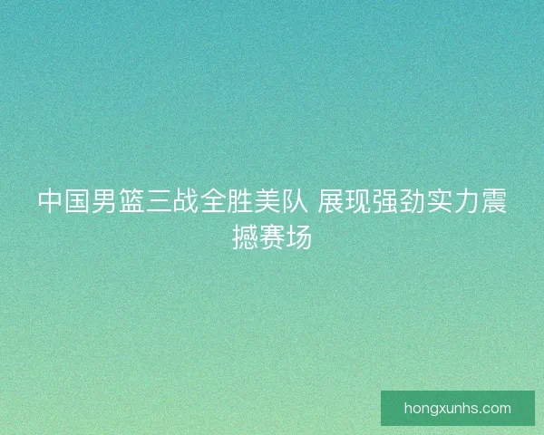 中国男篮三战全胜美队 展现强劲实力震撼赛场 中国男篮三战全胜美队 展现强劲实力震撼赛场