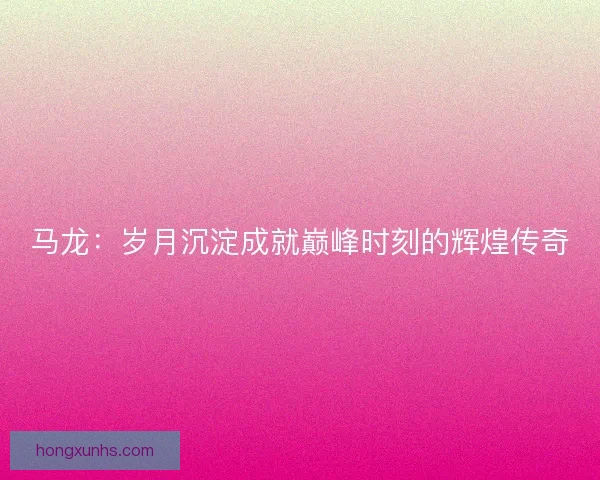 马龙:岁月沉淀成就巅峰时刻的辉煌传奇 马龙:岁月沉淀成就巅峰时刻的辉煌传奇