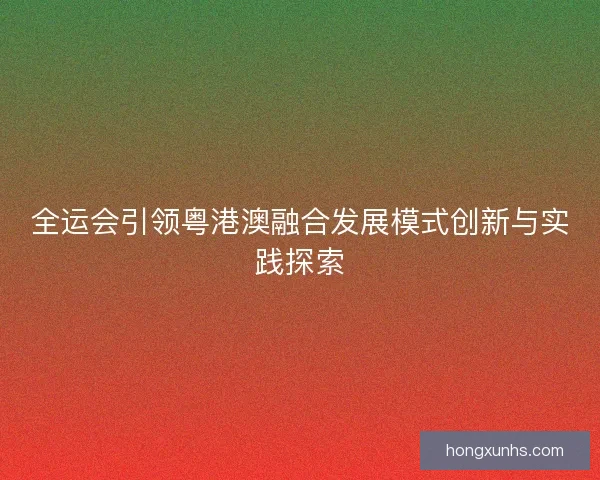 全运会引领粤港澳融合发展模式创新与实践探索 全运会引领粤港澳融合发展模式创新与实践探索